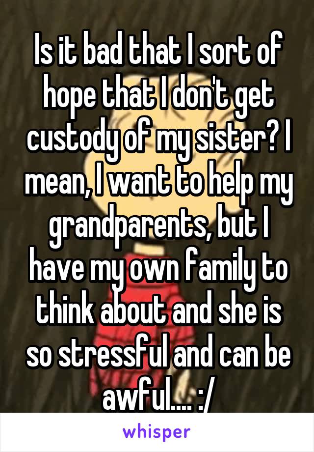 Is it bad that I sort of hope that I don't get custody of my sister? I mean, I want to help my grandparents, but I have my own family to think about and she is so stressful and can be awful.... :/
