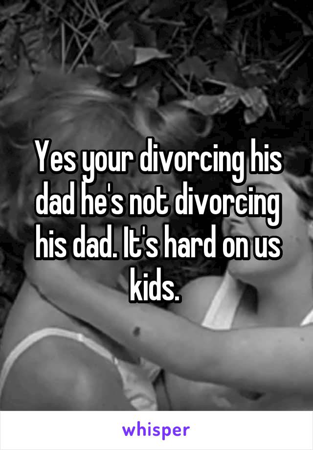 Yes your divorcing his dad he's not divorcing his dad. It's hard on us kids. 