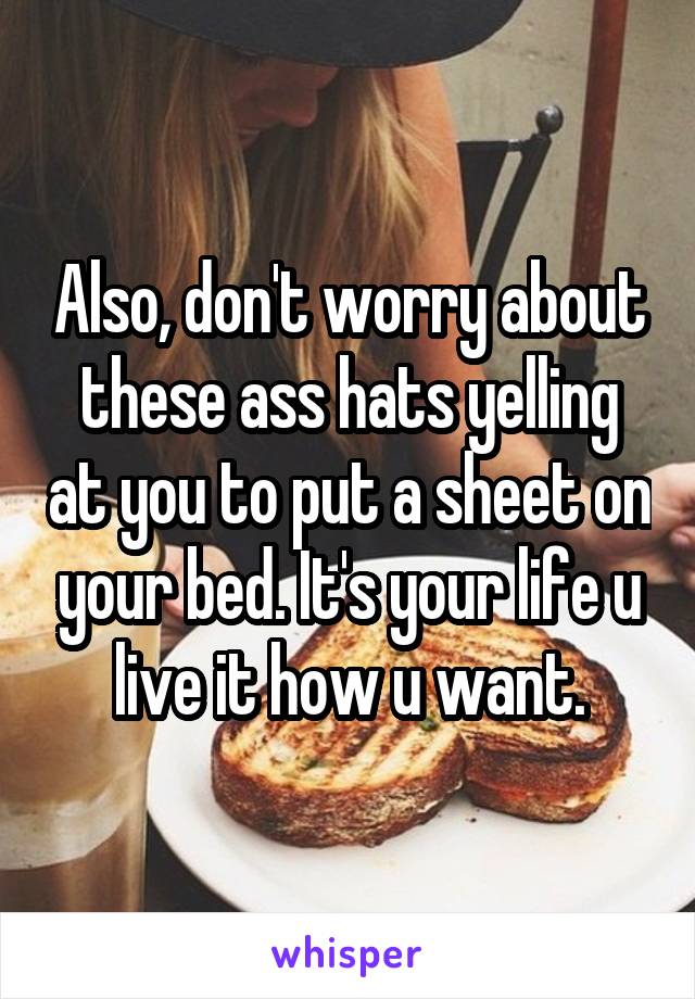 Also, don't worry about these ass hats yelling at you to put a sheet on your bed. It's your life u live it how u want.