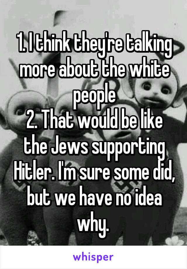 1. I think they're talking more about the white people
2. That would be like the Jews supporting Hitler. I'm sure some did, but we have no idea why. 