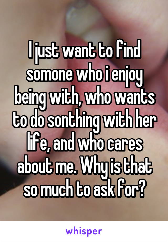 I just want to find somone who i enjoy being with, who wants to do sonthing with her life, and who cares about me. Why is that so much to ask for?