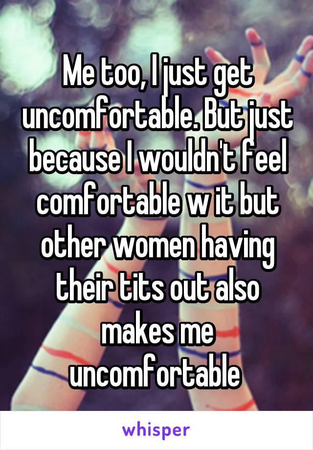 Me too, I just get uncomfortable. But just because I wouldn't feel comfortable w it but other women having their tits out also makes me uncomfortable 