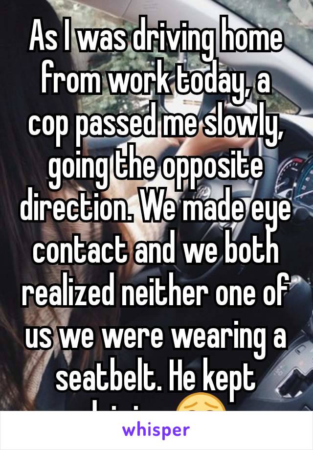 As I was driving home from work today, a cop passed me slowly, going the opposite direction. We made eye contact and we both realized neither one of us we were wearing a seatbelt. He kept driving 😂