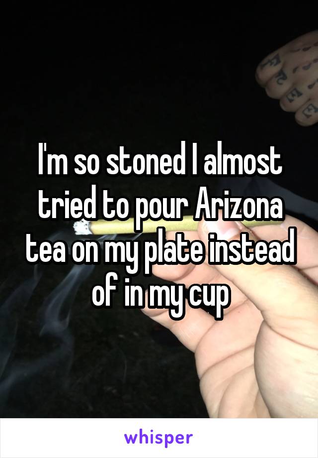 I'm so stoned I almost tried to pour Arizona tea on my plate instead of in my cup