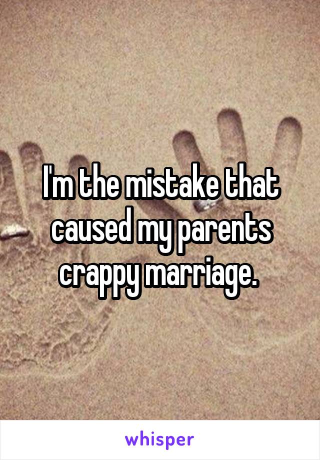 I'm the mistake that caused my parents crappy marriage. 