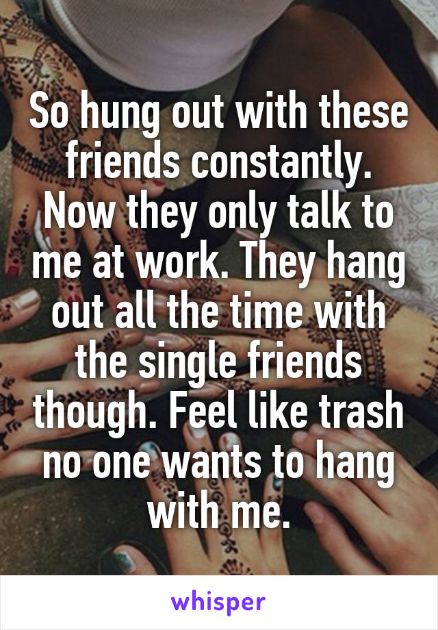 So hung out with these friends constantly. Now they only talk to me at work. They hang out all the time with the single friends though. Feel like trash no one wants to hang with me.
