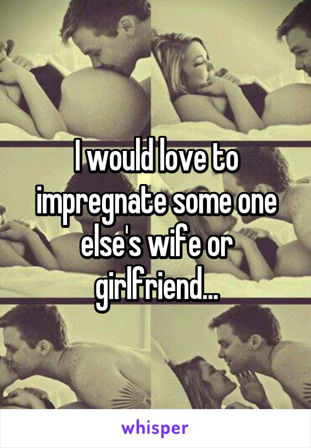 I would love to impregnate some one else's wife or girlfriend...