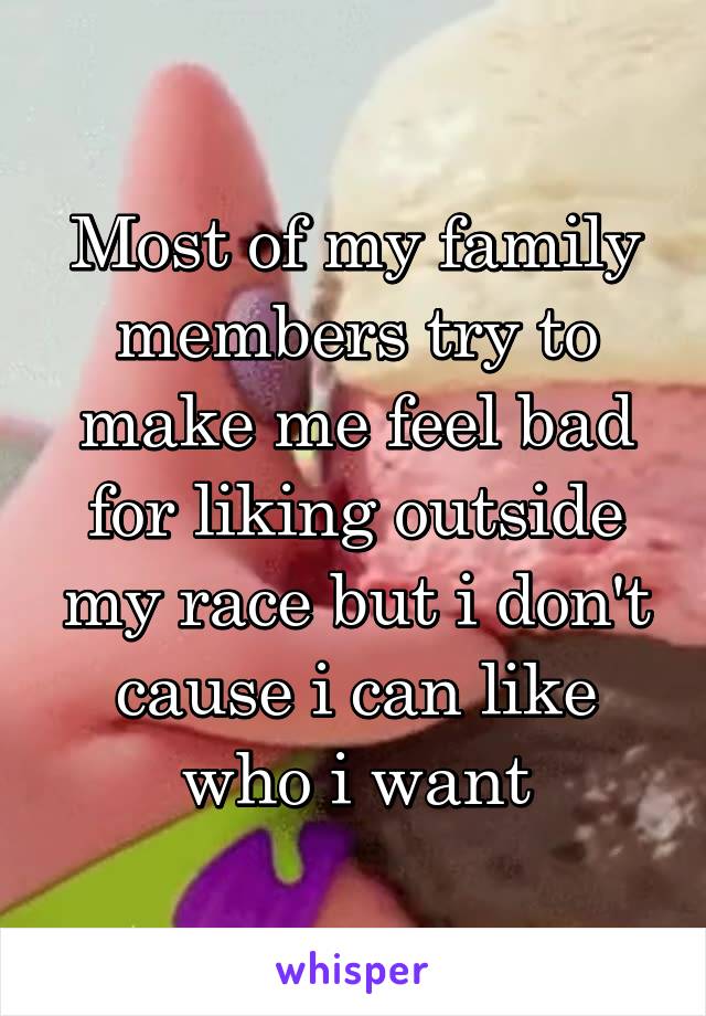 Most of my family members try to make me feel bad for liking outside my race but i don't cause i can like who i want