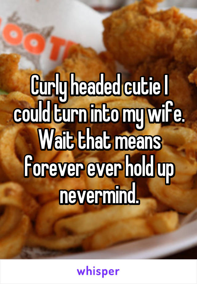 Curly headed cutie I could turn into my wife. Wait that means forever ever hold up nevermind.