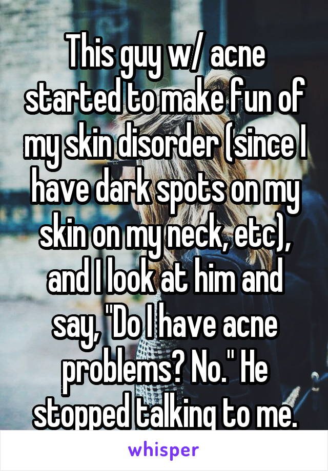 This guy w/ acne started to make fun of my skin disorder (since I have dark spots on my skin on my neck, etc), and I look at him and say, "Do I have acne problems? No." He stopped talking to me.