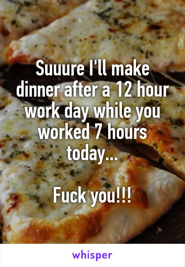 Suuure I'll make dinner after a 12 hour work day while you worked 7 hours today...

Fuck you!!!