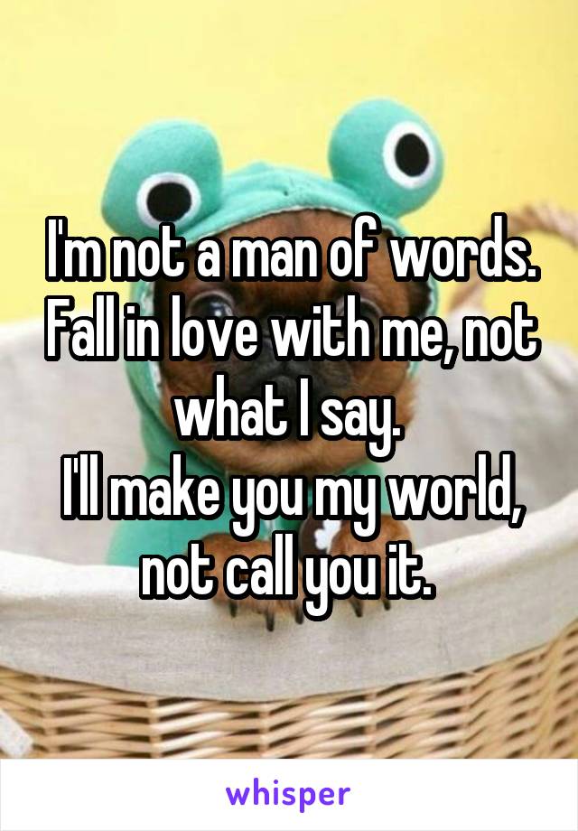 I'm not a man of words. Fall in love with me, not what I say. 
I'll make you my world, not call you it. 