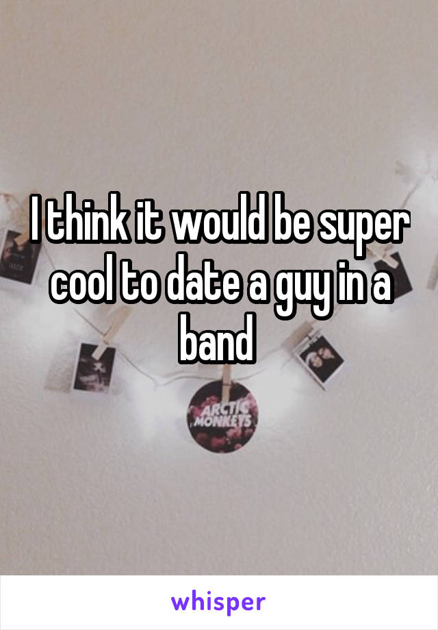 I think it would be super cool to date a guy in a band 
