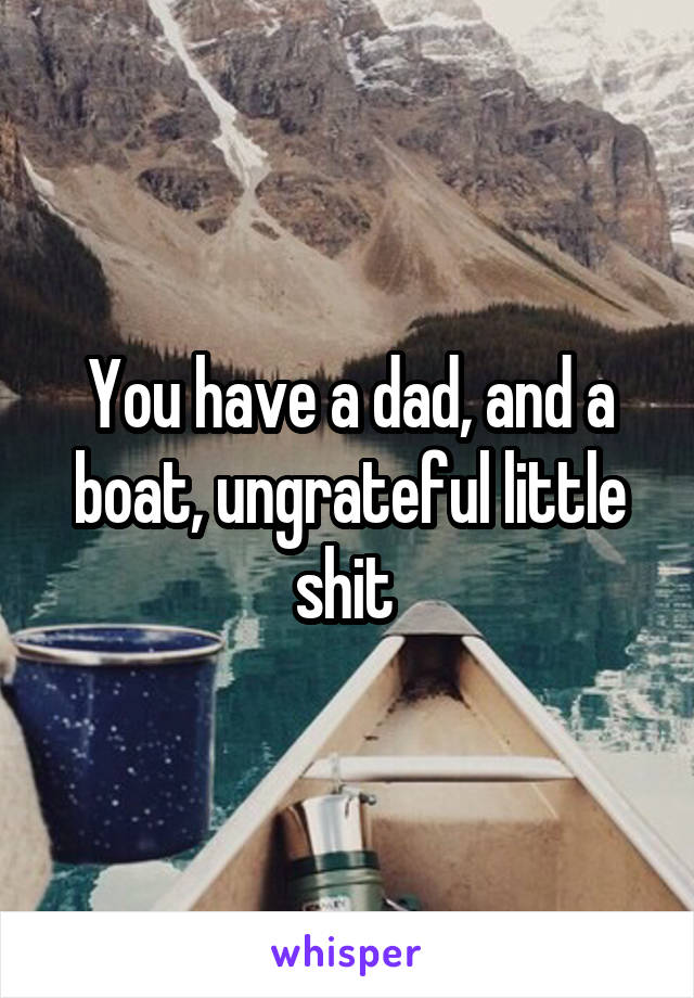 You have a dad, and a boat, ungrateful little shit 