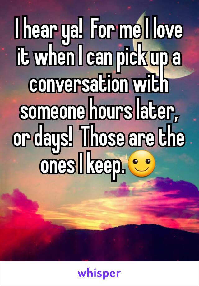 I hear ya!  For me I love it when I can pick up a conversation with someone hours later, or days!  Those are the ones I keep.☺