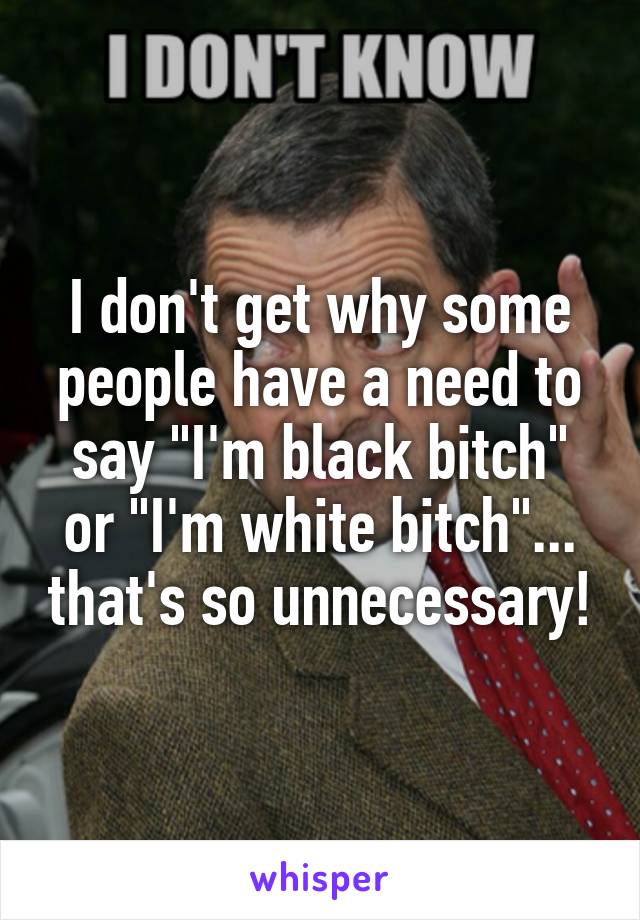 I don't get why some people have a need to say "I'm black bitch" or "I'm white bitch"... that's so unnecessary!
