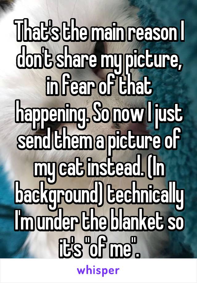 That's the main reason I don't share my picture, in fear of that happening. So now I just send them a picture of my cat instead. (In background) technically I'm under the blanket so it's "of me".
