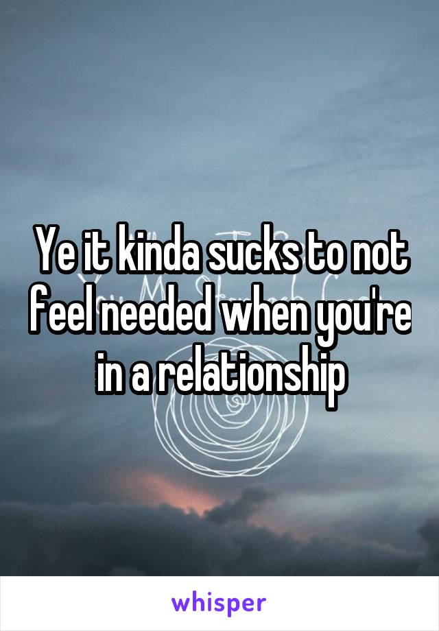 Ye it kinda sucks to not feel needed when you're in a relationship