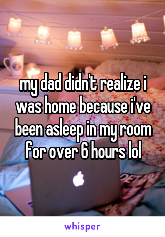 my dad didn't realize i was home because i've been asleep in my room for over 6 hours lol