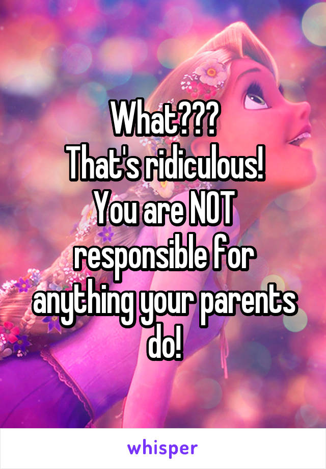 What???
That's ridiculous!
You are NOT responsible for anything your parents do!