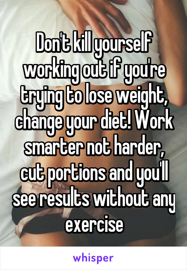 Don't kill yourself working out if you're trying to lose weight, change your diet! Work smarter not harder, cut portions and you'll see results without any exercise