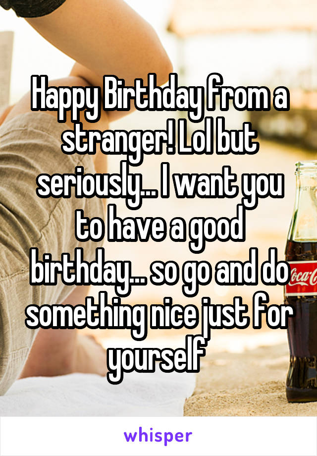 Happy Birthday from a stranger! Lol but seriously... I want you to have a good birthday... so go and do something nice just for yourself 