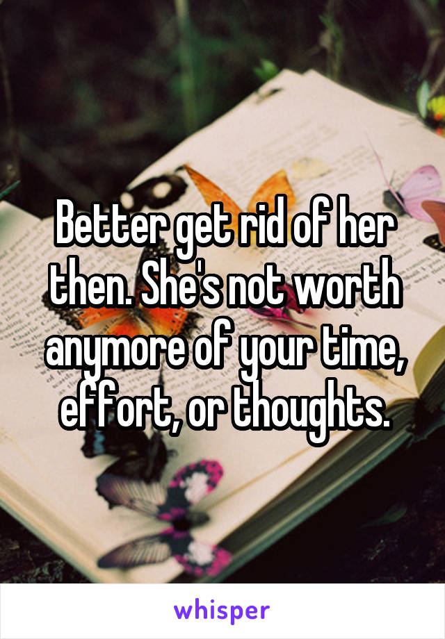 Better get rid of her then. She's not worth anymore of your time, effort, or thoughts.