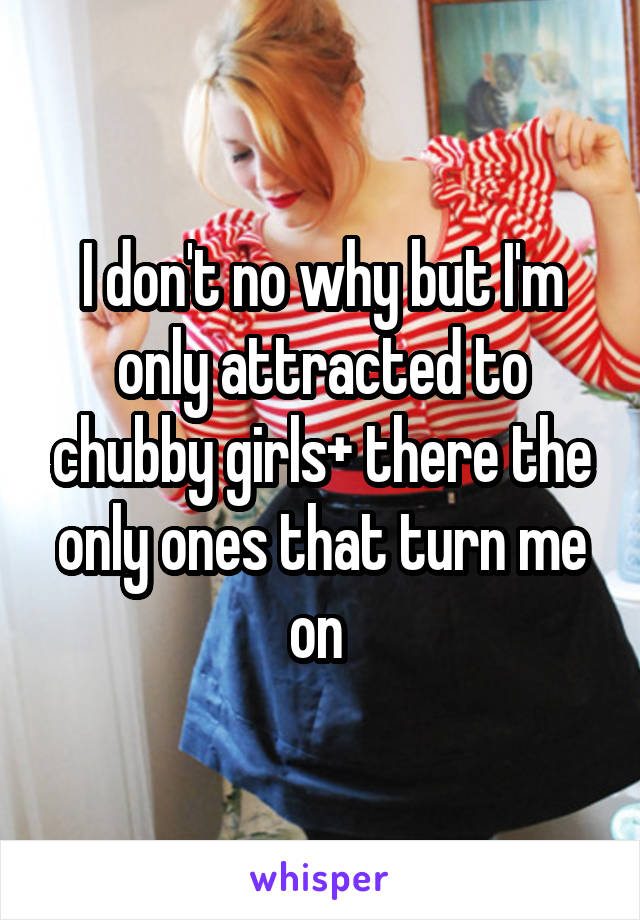 I don't no why but I'm only attracted to chubby girls+ there the only ones that turn me on 