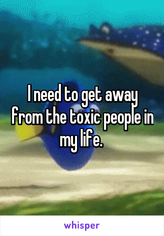 I need to get away from the toxic people in my life. 