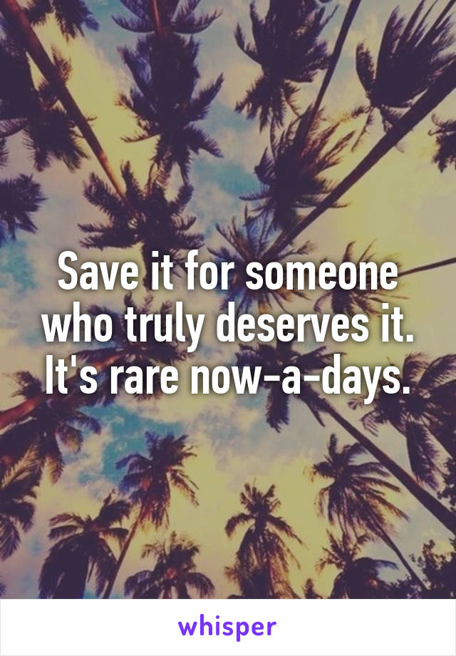 Save it for someone who truly deserves it. It's rare now-a-days.