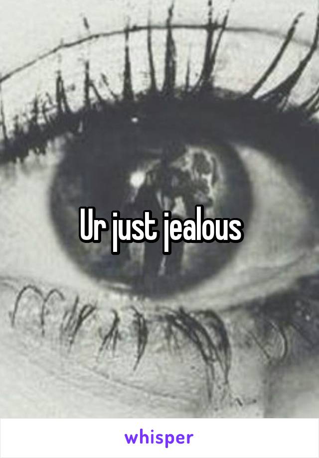Ur just jealous