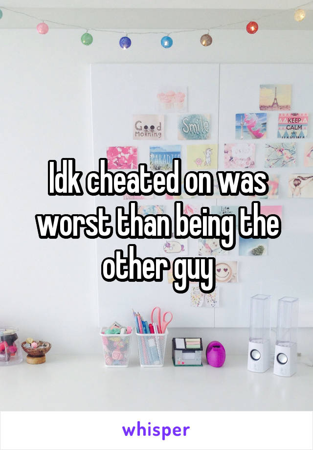 Idk cheated on was worst than being the other guy