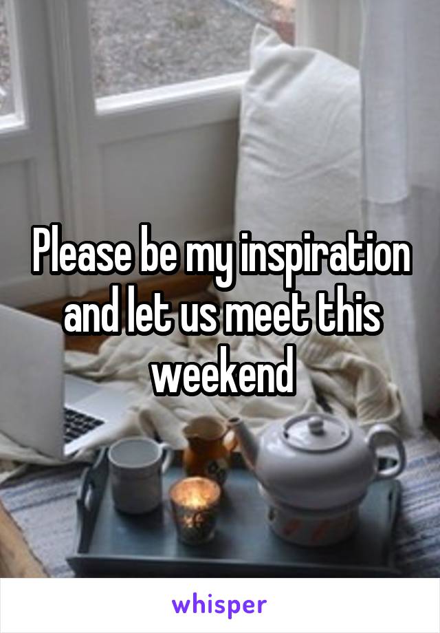 Please be my inspiration and let us meet this weekend