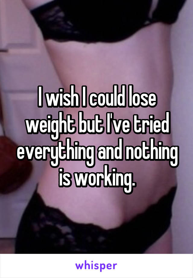 I wish I could lose weight but I've tried everything and nothing is working.