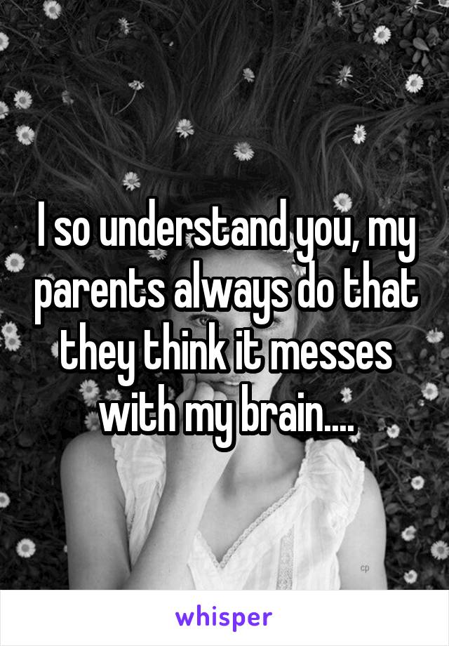 I so understand you, my parents always do that they think it messes with my brain....