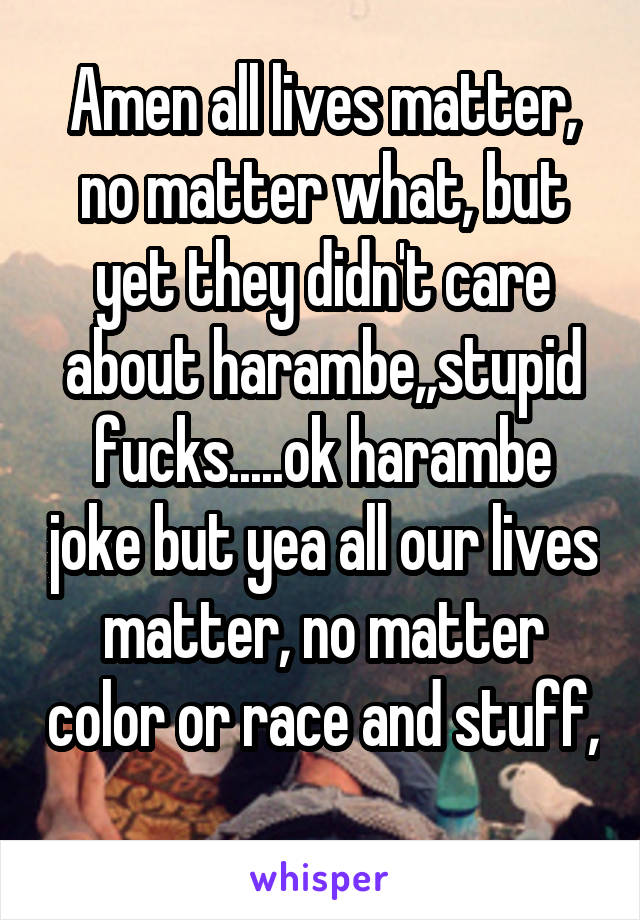 Amen all lives matter, no matter what, but yet they didn't care about harambe,,stupid fucks.....ok harambe joke but yea all our lives matter, no matter color or race and stuff, 