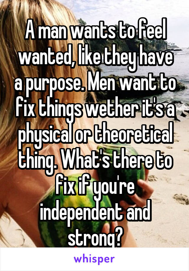 A man wants to feel wanted, like they have a purpose. Men want to fix things wether it's a physical or theoretical thing. What's there to fix if you're independent and strong?