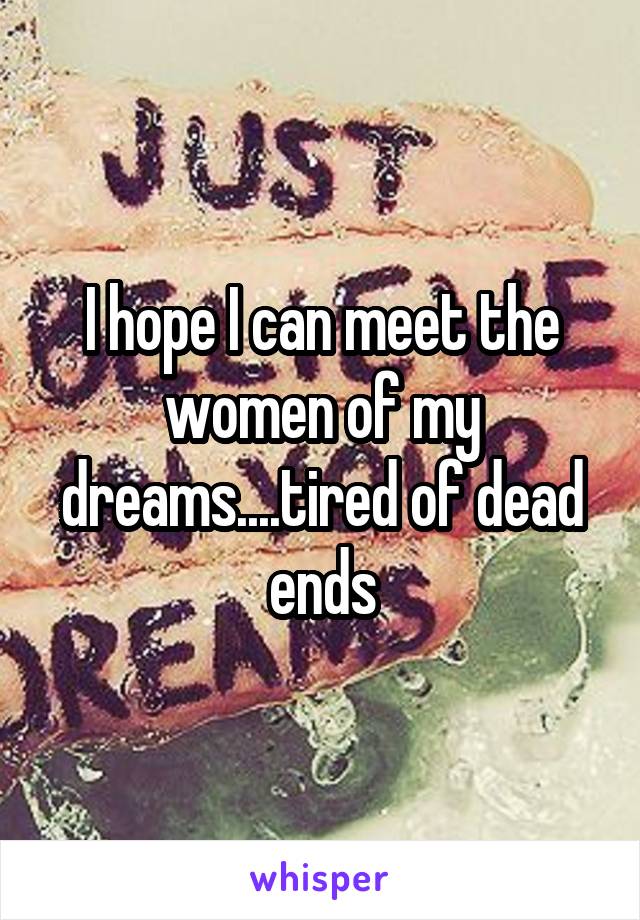 I hope I can meet the women of my dreams....tired of dead ends