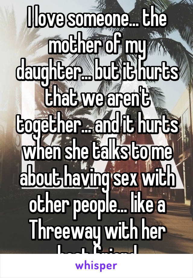 I love someone... the mother of my daughter... but it hurts that we aren't together... and it hurts when she talks to me about having sex with other people... like a Threeway with her best friend