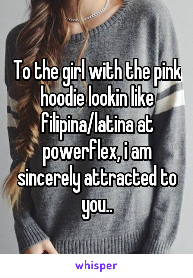 To the girl with the pink hoodie lookin like filipina/latina at powerflex, i am sincerely attracted to you..