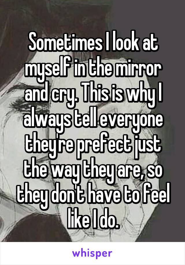 Sometimes I look at myself in the mirror and cry. This is why I always tell everyone they're prefect just the way they are, so they don't have to feel like I do.