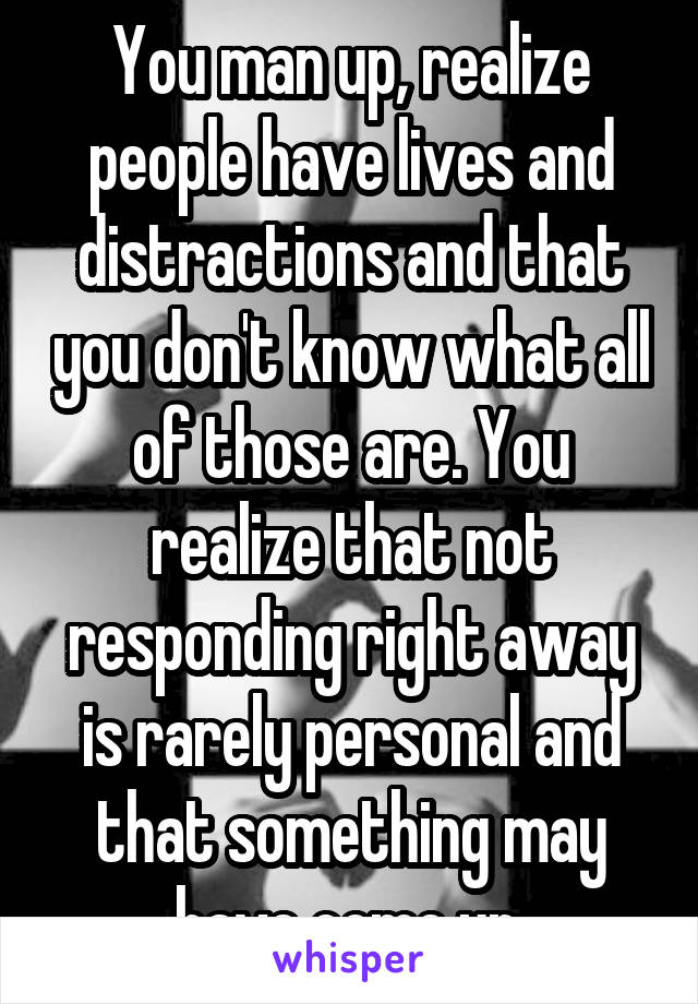 You man up, realize people have lives and distractions and that you don't know what all of those are. You realize that not responding right away is rarely personal and that something may have come up.