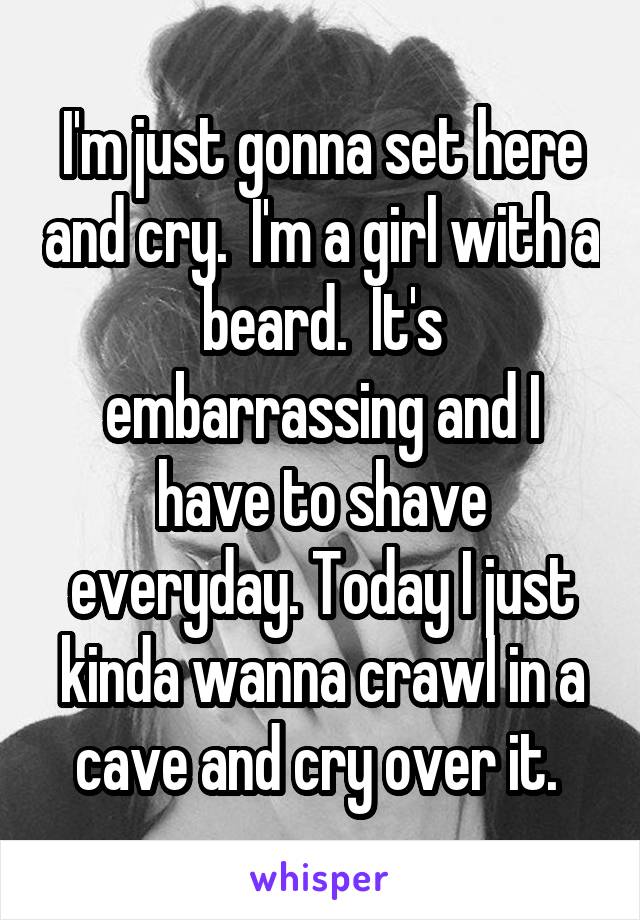 I'm just gonna set here and cry.  I'm a girl with a beard.  It's embarrassing and I have to shave everyday. Today I just kinda wanna crawl in a cave and cry over it. 