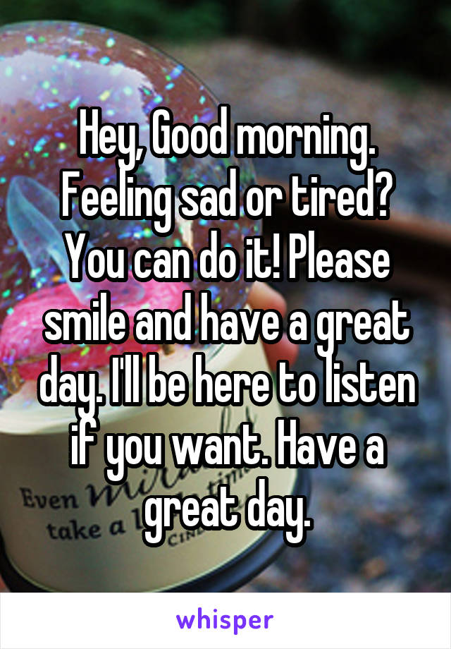 Hey, Good morning. Feeling sad or tired? You can do it! Please smile and have a great day. I'll be here to listen if you want. Have a great day.