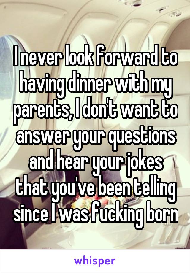 I never look forward to having dinner with my parents, I don't want to answer your questions and hear your jokes that you've been telling since I was fucking born