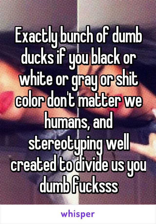 Exactly bunch of dumb ducks if you black or white or gray or shit color don't matter we humans, and stereotyping well created to divide us you dumb fucksss