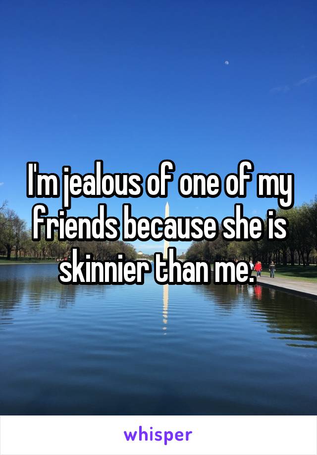 I'm jealous of one of my friends because she is skinnier than me. 