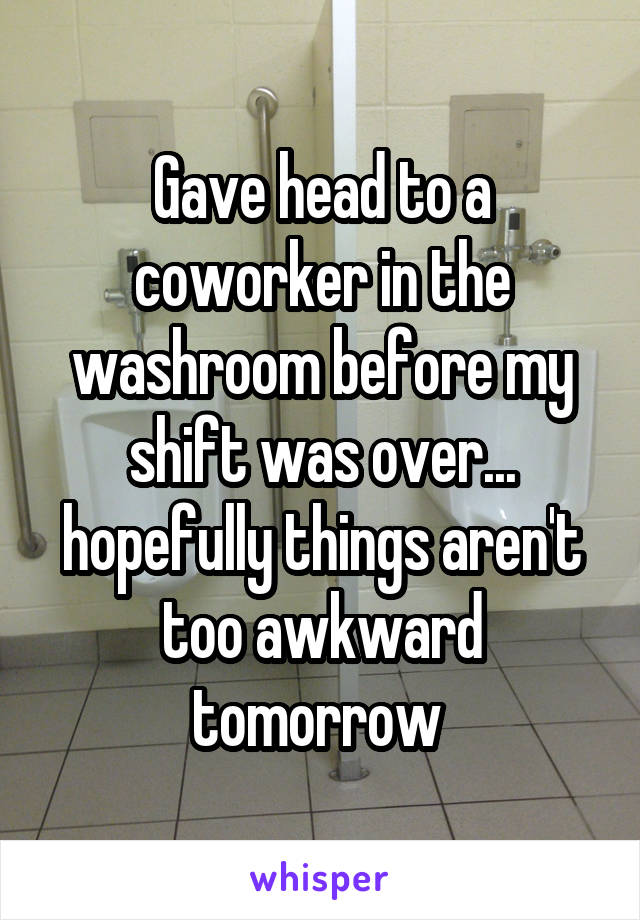 Gave head to a coworker in the washroom before my shift was over... hopefully things aren't too awkward tomorrow 
