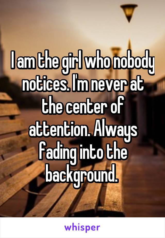 I am the girl who nobody notices. I'm never at the center of attention. Always fading into the background. 