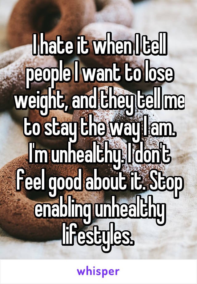 I hate it when I tell people I want to lose weight, and they tell me to stay the way I am. I'm unhealthy. I don't feel good about it. Stop enabling unhealthy lifestyles. 